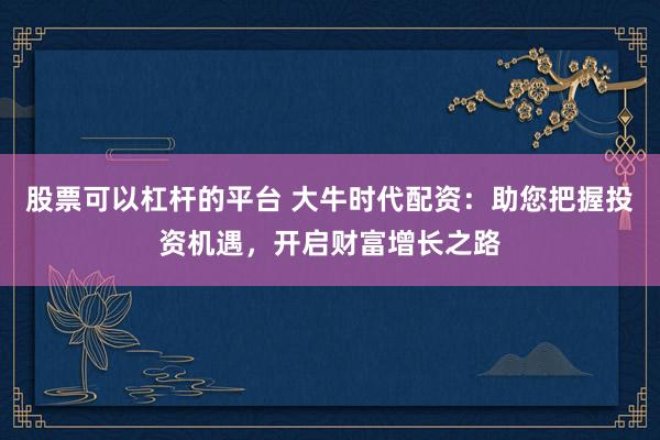 股票可以杠杆的平台 大牛时代配资：助您把握投资机遇，开启财富增长之路