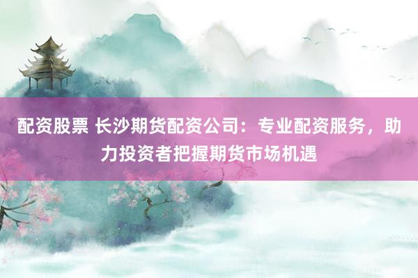 配资股票 长沙期货配资公司：专业配资服务，助力投资者把握期货市场机遇
