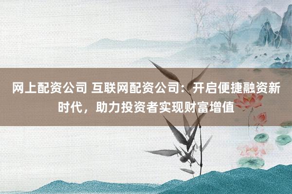 网上配资公司 互联网配资公司：开启便捷融资新时代，助力投资者实现财富增值