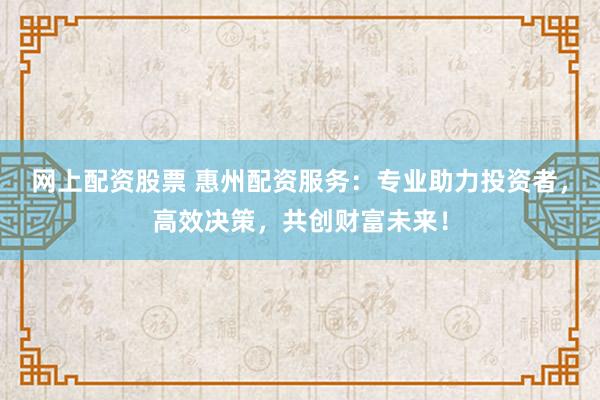 网上配资股票 惠州配资服务：专业助力投资者，高效决策，共创财富未来！