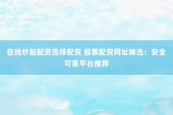 在线炒股配资选择配资 股票配资网址精选：安全可靠平台推荐