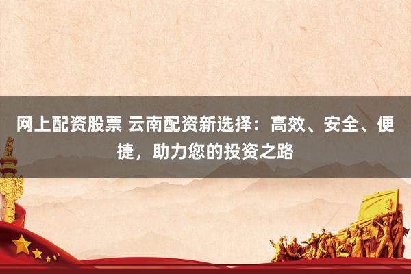网上配资股票 云南配资新选择：高效、安全、便捷，助力您的投资之路