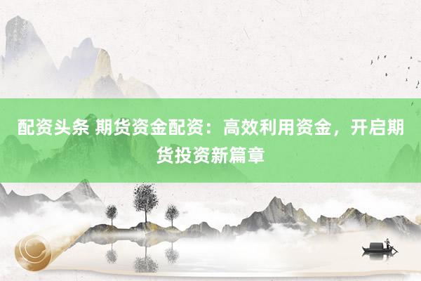 配资头条 期货资金配资：高效利用资金，开启期货投资新篇章