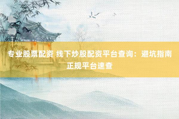 专业股票配资 线下炒股配资平台查询：避坑指南正规平台速查