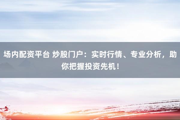 场内配资平台 炒股门户：实时行情、专业分析，助你把握投资先机！