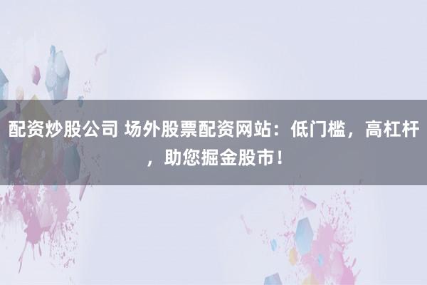 配资炒股公司 场外股票配资网站：低门槛，高杠杆，助您掘金股市！