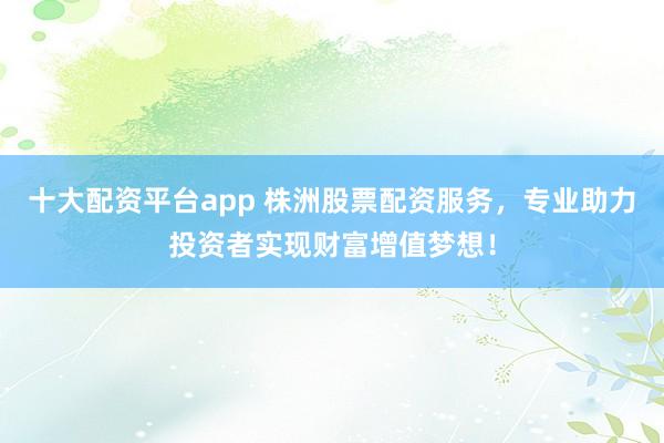 十大配资平台app 株洲股票配资服务，专业助力投资者实现财富增值梦想！