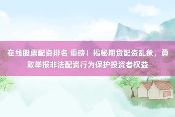 在线股票配资排名 重磅！揭秘期货配资乱象，勇敢举报非法配资行为保护投资者权益