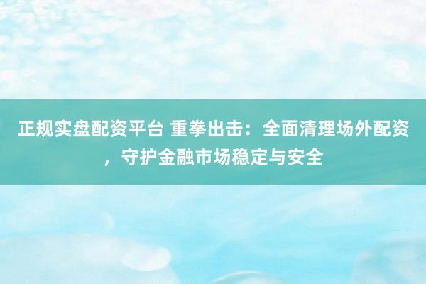 正规实盘配资平台 重拳出击：全面清理场外配资，守护金融市场稳定与安全