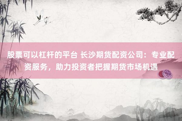 股票可以杠杆的平台 长沙期货配资公司：专业配资服务，助力投资者把握期货市场机遇