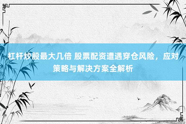 杠杆炒股最大几倍 股票配资遭遇穿仓风险，应对策略与解决方案全解析