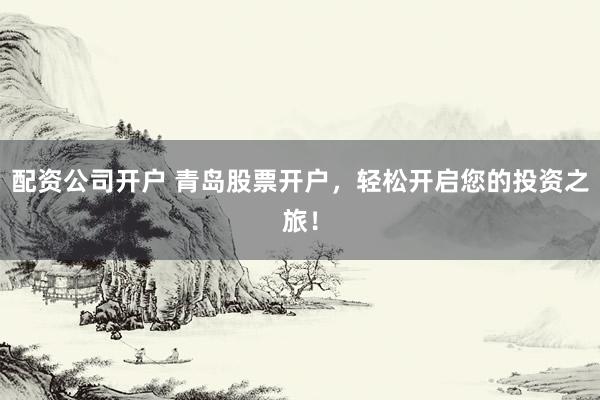 配资公司开户 青岛股票开户，轻松开启您的投资之旅！