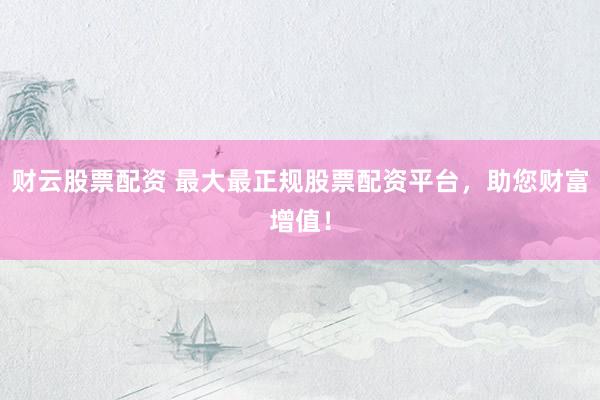 财云股票配资 最大最正规股票配资平台，助您财富增值！
