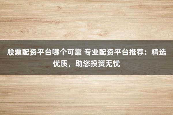 股票配资平台哪个可靠 专业配资平台推荐：精选优质，助您投资无忧