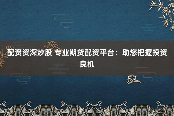 配资资深炒股 专业期货配资平台：助您把握投资良机