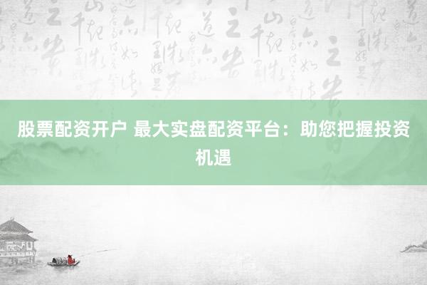 股票配资开户 最大实盘配资平台：助您把握投资机遇