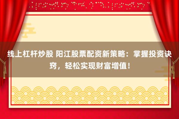 线上杠杆炒股 阳江股票配资新策略：掌握投资诀窍，轻松实现财富增值！