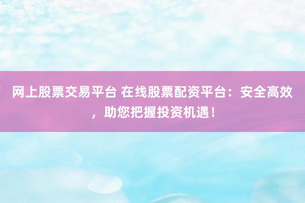 网上股票交易平台 在线股票配资平台：安全高效，助您把握投资机遇！