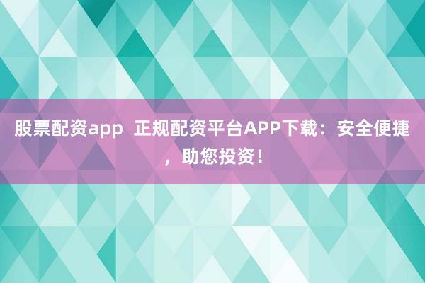 股票配资app  正规配资平台APP下载：安全便捷，助您投资！
