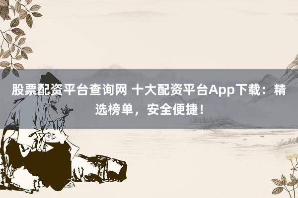 股票配资平台查询网 十大配资平台App下载：精选榜单，安全便捷！