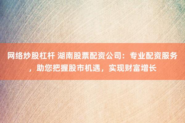 网络炒股杠杆 湖南股票配资公司：专业配资服务，助您把握股市机遇，实现财富增长
