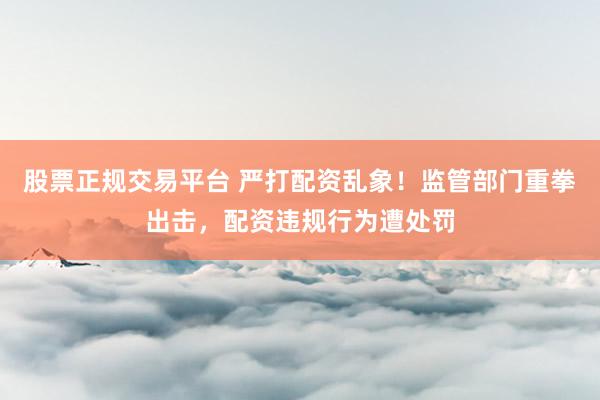 股票正规交易平台 严打配资乱象！监管部门重拳出击，配资违规行为遭处罚