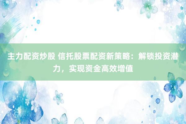主力配资炒股 信托股票配资新策略：解锁投资潜力，实现资金高效增值