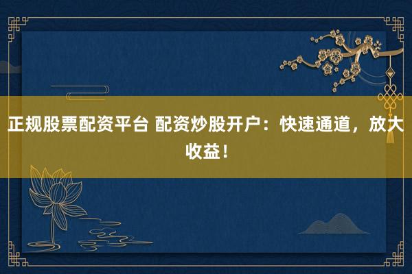 正规股票配资平台 配资炒股开户：快速通道，放大收益！