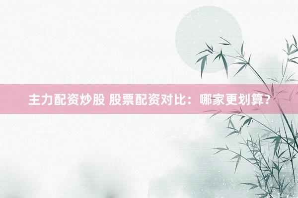 主力配资炒股 股票配资对比：哪家更划算？