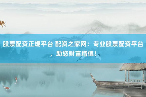 股票配资正规平台 配资之家网：专业股票配资平台，助您财富增值！