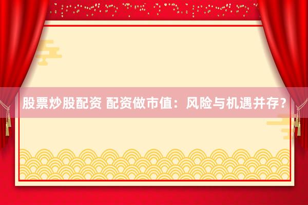 股票炒股配资 配资做市值：风险与机遇并存？