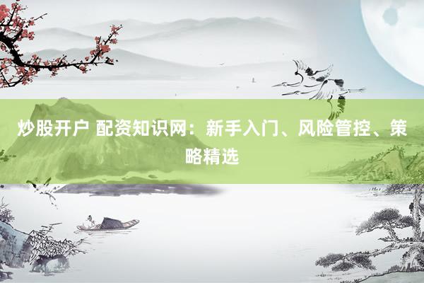 炒股开户 配资知识网：新手入门、风险管控、策略精选