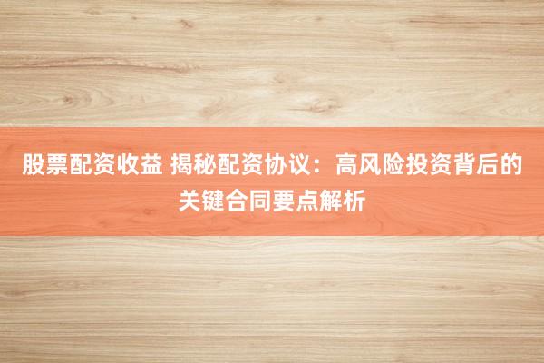 股票配资收益 揭秘配资协议：高风险投资背后的关键合同要点解析
