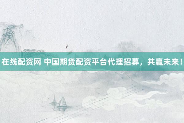 在线配资网 中国期货配资平台代理招募，共赢未来！