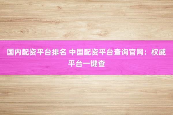 国内配资平台排名 中国配资平台查询官网：权威平台一键查