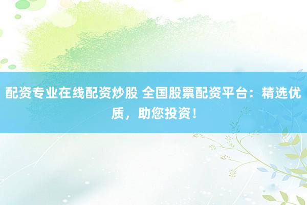配资专业在线配资炒股 全国股票配资平台：精选优质，助您投资！
