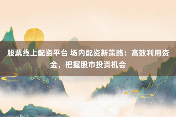 股票线上配资平台 场内配资新策略：高效利用资金，把握股市投资机会