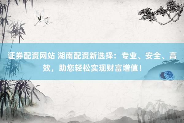 证券配资网站 湖南配资新选择：专业、安全、高效，助您轻松实现财富增值！
