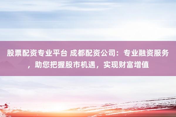 股票配资专业平台 成都配资公司：专业融资服务，助您把握股市机遇，实现财富增值
