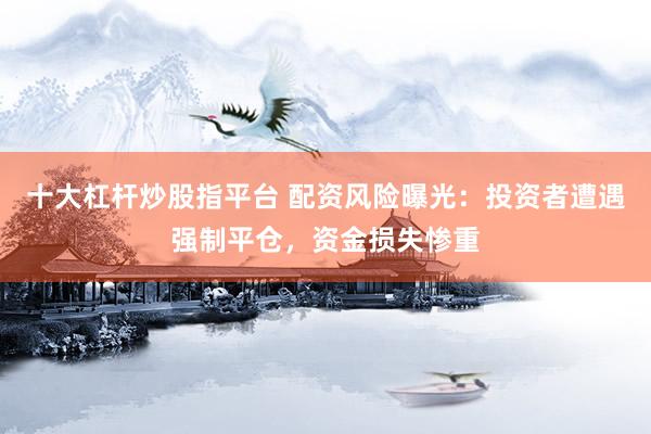十大杠杆炒股指平台 配资风险曝光：投资者遭遇强制平仓，资金损失惨重