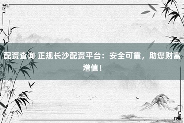 配资查询 正规长沙配资平台：安全可靠，助您财富增值！