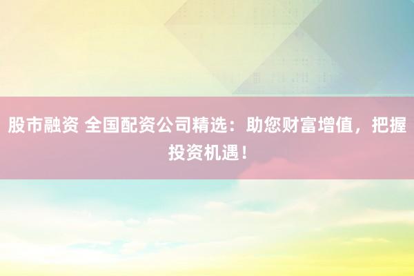 股市融资 全国配资公司精选：助您财富增值，把握投资机遇！