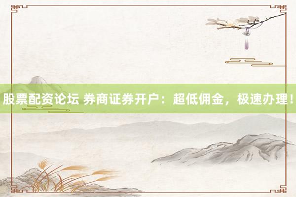 股票配资论坛 券商证券开户：超低佣金，极速办理！