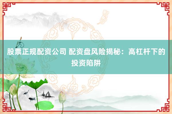 股票正规配资公司 配资盘风险揭秘：高杠杆下的投资陷阱