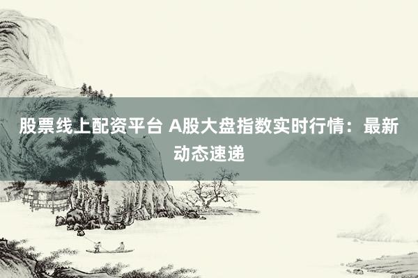 股票线上配资平台 A股大盘指数实时行情：最新动态速递
