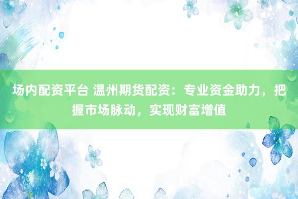 场内配资平台 温州期货配资：专业资金助力，把握市场脉动，实现财富增值