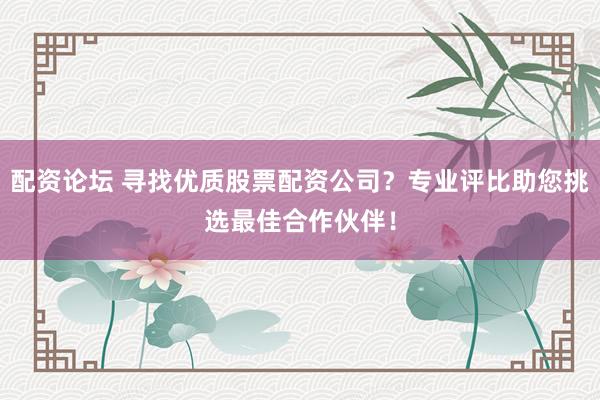 配资论坛 寻找优质股票配资公司？专业评比助您挑选最佳合作伙伴！