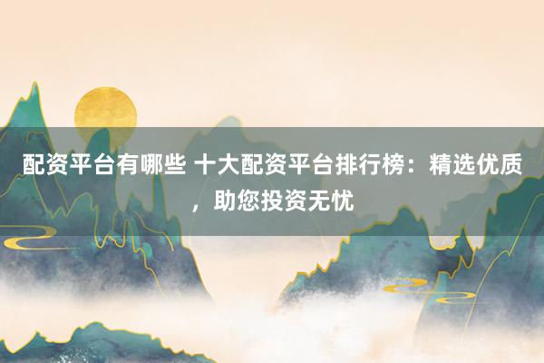 配资平台有哪些 十大配资平台排行榜：精选优质，助您投资无忧