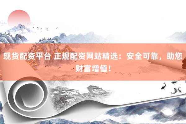 现货配资平台 正规配资网站精选：安全可靠，助您财富增值！