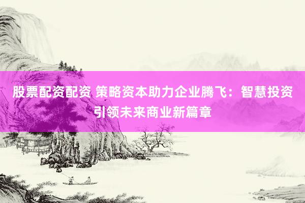 股票配资配资 策略资本助力企业腾飞：智慧投资引领未来商业新篇章